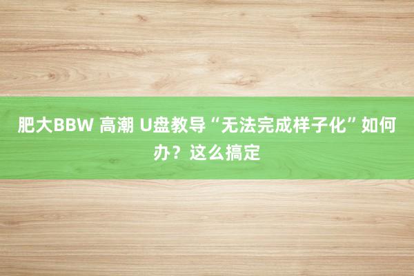 肥大BBW 高潮 U盘教导“无法完成样子化”如何办？这么搞定