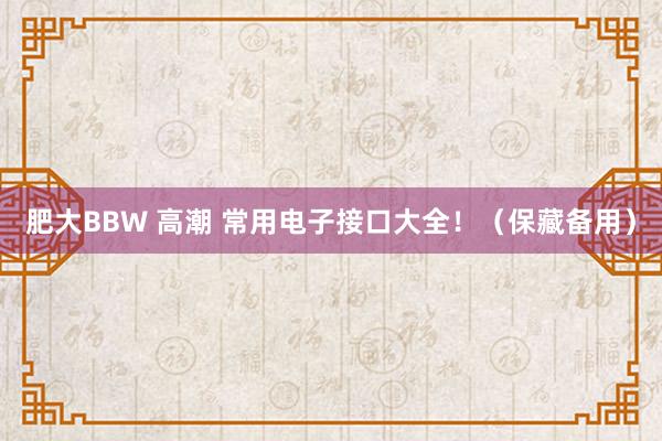肥大BBW 高潮 常用电子接口大全！（保藏备用）